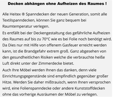 Decken abhängen ohne Aufheizen des Raumes !  Alle Heitex ® Spanndecken der neuen Generation, somit alle Textilspanndecken, können Sie ganz bequem bei Raumtemperatur verlegen. Es entfällt bei der Deckengestaltung das gefährliche Aufheizen des Raumes auf bis zu 70°C wie es bei Folie noch benötigt wird. Da Dies nur mit Hilfe von offenem Gasfeuer erreicht werden kann, ist die Brandgefahr extrem groß. Ganz abgesehen von den gesundheitlichen Risiken welche die verbrauchte heiße Luft direkt unter der Zimmerdecke bietet. Auch Ihre Möbel werden Ihnen das danken, denn viele Einrichtungsgegenstände sind empfindlich gegenüber großer Hitze. Werden Sie daher mißtrauisch, wenn Ihnen versprochen wird, eine Folienspanndecke oder andere Kunststoffdecken ohne das vorherige Ausräumen der Möbel zu verlegen.