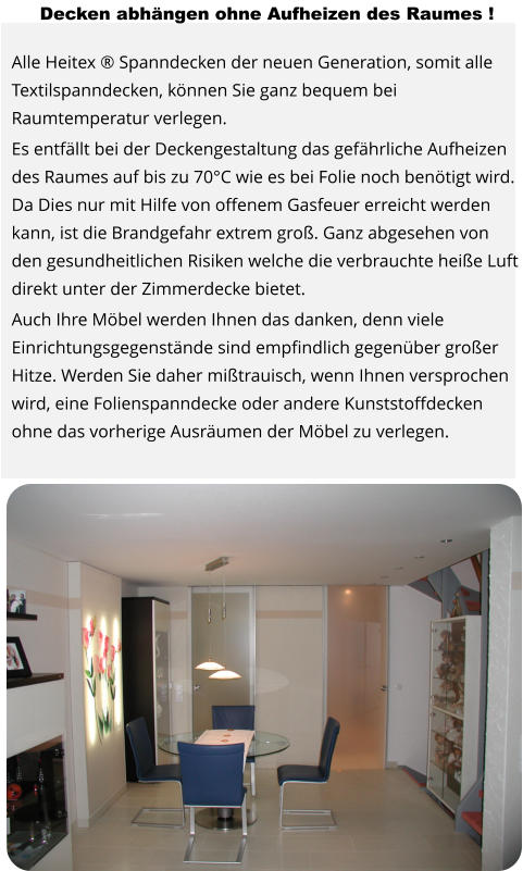 Decken abhängen ohne Aufheizen des Raumes !  Alle Heitex ® Spanndecken der neuen Generation, somit alle Textilspanndecken, können Sie ganz bequem bei Raumtemperatur verlegen. Es entfällt bei der Deckengestaltung das gefährliche Aufheizen des Raumes auf bis zu 70°C wie es bei Folie noch benötigt wird. Da Dies nur mit Hilfe von offenem Gasfeuer erreicht werden kann, ist die Brandgefahr extrem groß. Ganz abgesehen von den gesundheitlichen Risiken welche die verbrauchte heiße Luft direkt unter der Zimmerdecke bietet. Auch Ihre Möbel werden Ihnen das danken, denn viele Einrichtungsgegenstände sind empfindlich gegenüber großer Hitze. Werden Sie daher mißtrauisch, wenn Ihnen versprochen wird, eine Folienspanndecke oder andere Kunststoffdecken ohne das vorherige Ausräumen der Möbel zu verlegen.