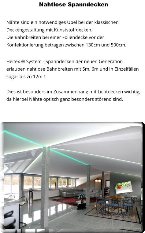 Nahtlose Spanndecken   Nähte sind ein notwendiges Übel bei der klassischen Deckengestaltung mit Kunststoffdecken. Die Bahnbreiten bei einer Foliendecke vor der Konfektionierung betragen zwischen 130cm und 500cm. Heitex ® System - Spanndecken der neuen Generation erlauben nahtlose Bahnbreiten mit 5m, 6m und in EInzelfällen sogar bis zu 12m ! Dies ist besonders im Zusammenhang mit Lichtdecken wichtig, da hierbei Nähte optisch ganz besonders störend sind.